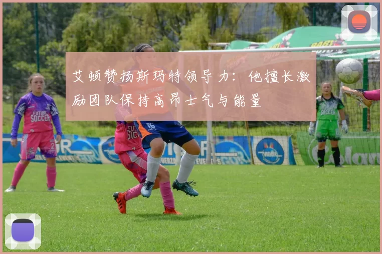 艾顿赞扬斯玛特领导力：他擅长激励团队保持高昂士气与能量