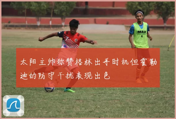 太阳主帅称赞格林出手时机但霍勒迪的防守干扰表现出色