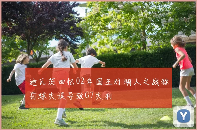迪瓦茨回忆02年国王对湖人之战称罚球失误导致G7失利