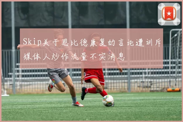 Skip关于恩比德康复的言论遭训斥媒体人炒作流量不实消息