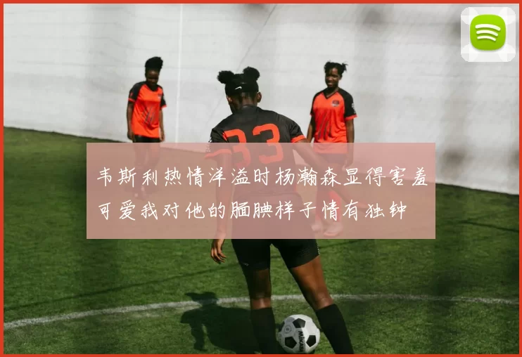 韦斯利热情洋溢时杨瀚森显得害羞可爱我对他的腼腆样子情有独钟