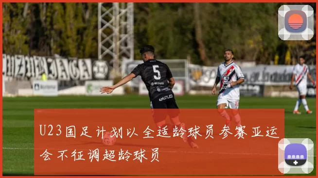 U23国足计划以全适龄球员参赛亚运会不征调超龄球员