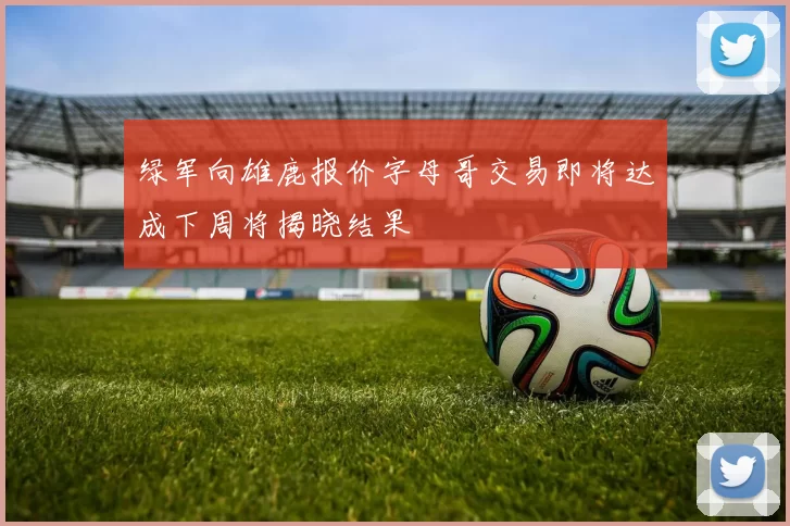 绿军向雄鹿报价字母哥交易即将达成下周将揭晓结果