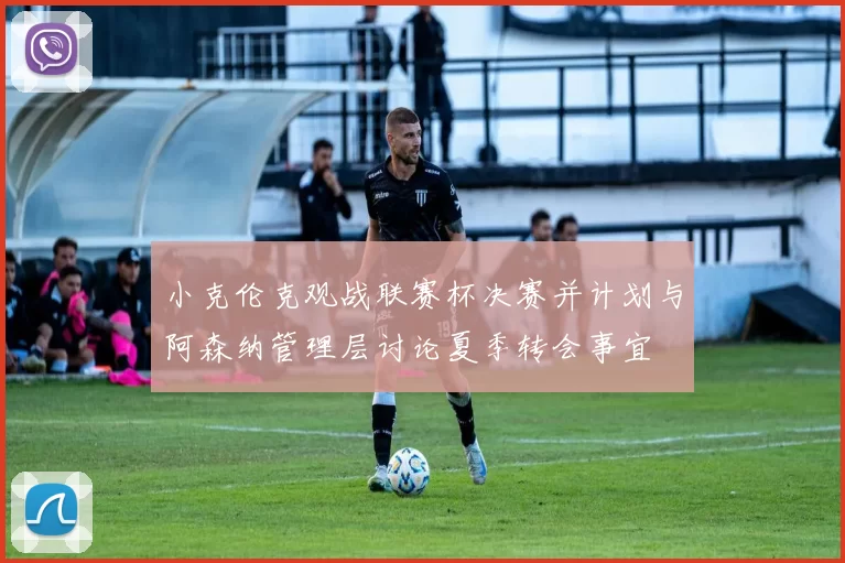 小克伦克观战联赛杯决赛并计划与阿森纳管理层讨论夏季转会事宜