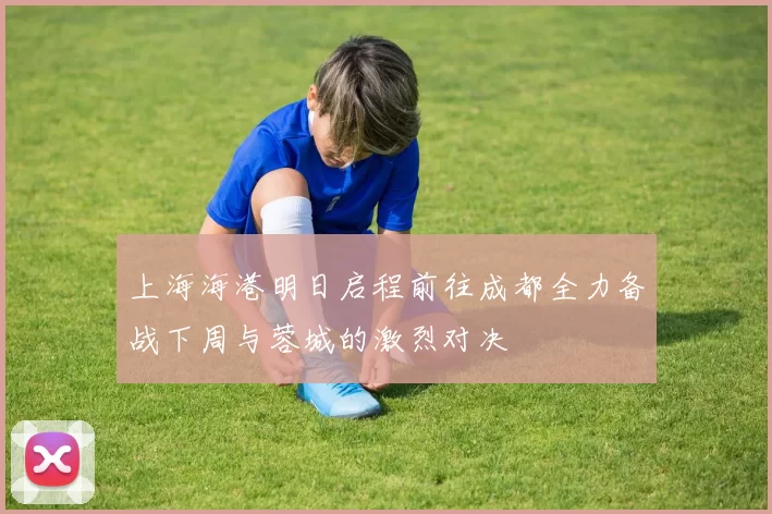上海海港明日启程前往成都全力备战下周与蓉城的激烈对决