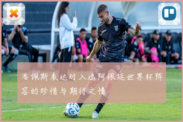 洛佩斯表达对入选阿根廷世界杯阵容的珍惜与期待之情
