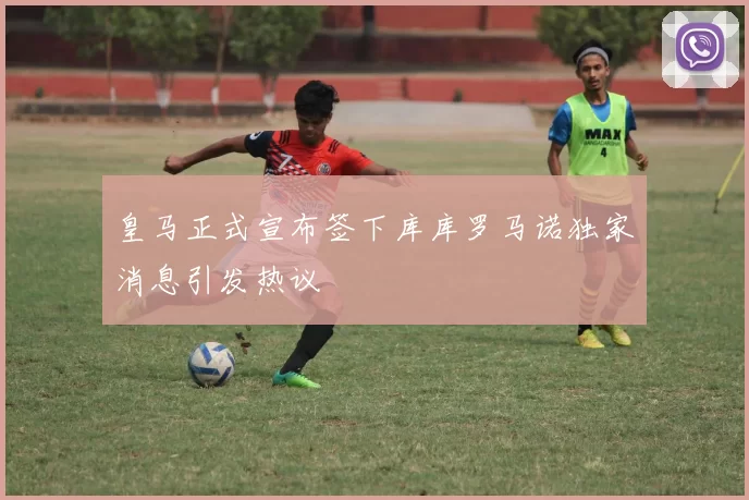 皇马正式宣布签下库库罗马诺独家消息引发热议