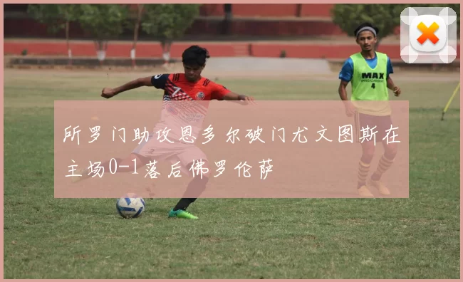 所罗门助攻恩多尔破门尤文图斯在主场0-1落后佛罗伦萨
