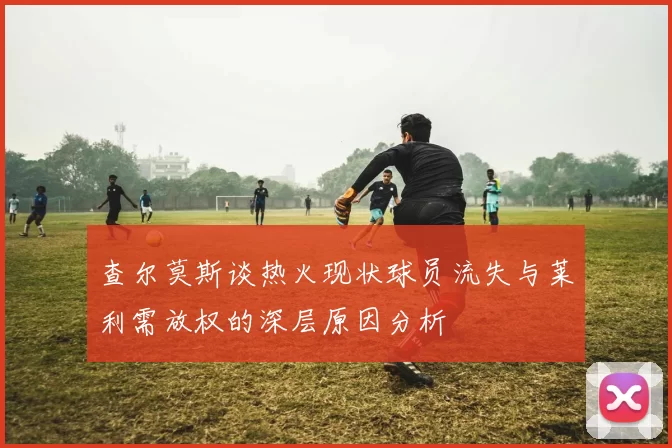 查尔莫斯谈热火现状球员流失与莱利需放权的深层原因分析