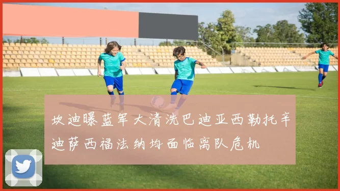 坎迪曝蓝军大清洗巴迪亚西勒托辛迪萨西福法纳均面临离队危机
