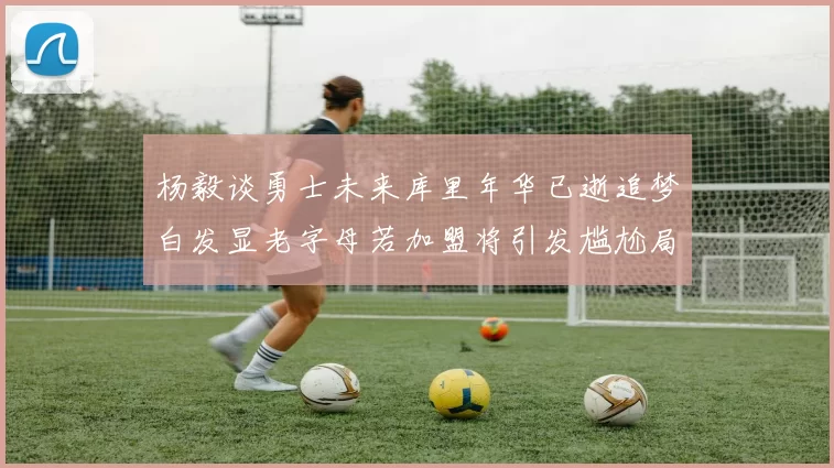 杨毅谈勇士未来库里年华已逝追梦白发显老字母若加盟将引发尴尬局面