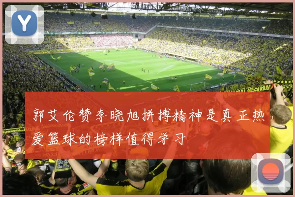 郭艾伦赞李晓旭拼搏精神是真正热爱篮球的榜样值得学习