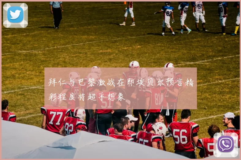 拜仁与巴黎激战在即埃贝尔预言精彩程度将超乎想象