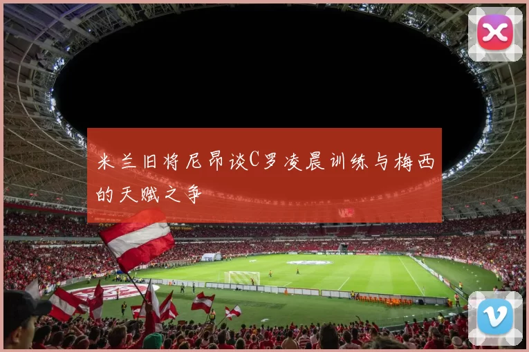 米兰旧将尼昂谈C罗凌晨训练与梅西的天赋之争