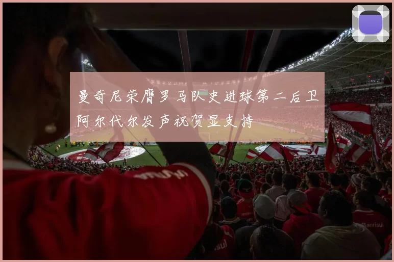 曼奇尼荣膺罗马队史进球第二后卫阿尔代尔发声祝贺显支持
