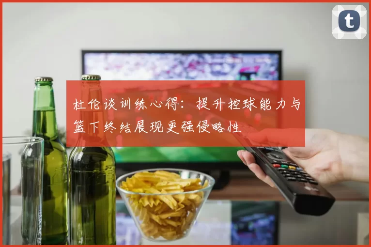 杜伦谈训练心得：提升控球能力与篮下终结展现更强侵略性