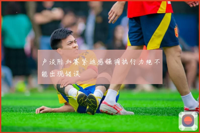 卢谈附加赛紧迫感强调执行力绝不能出现错误